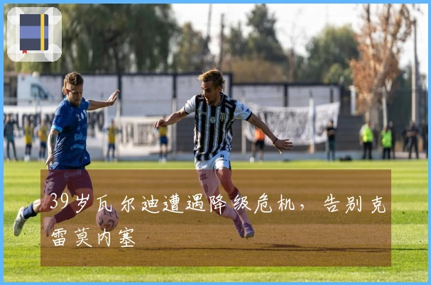 39岁瓦尔迪遭遇降级危机，告别克雷莫内塞