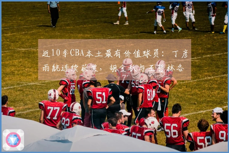 近10季CBA本土最有价值球员：丁彦雨航连续获奖，胡金秋与王哲林各两次入选，易建联也在名单中